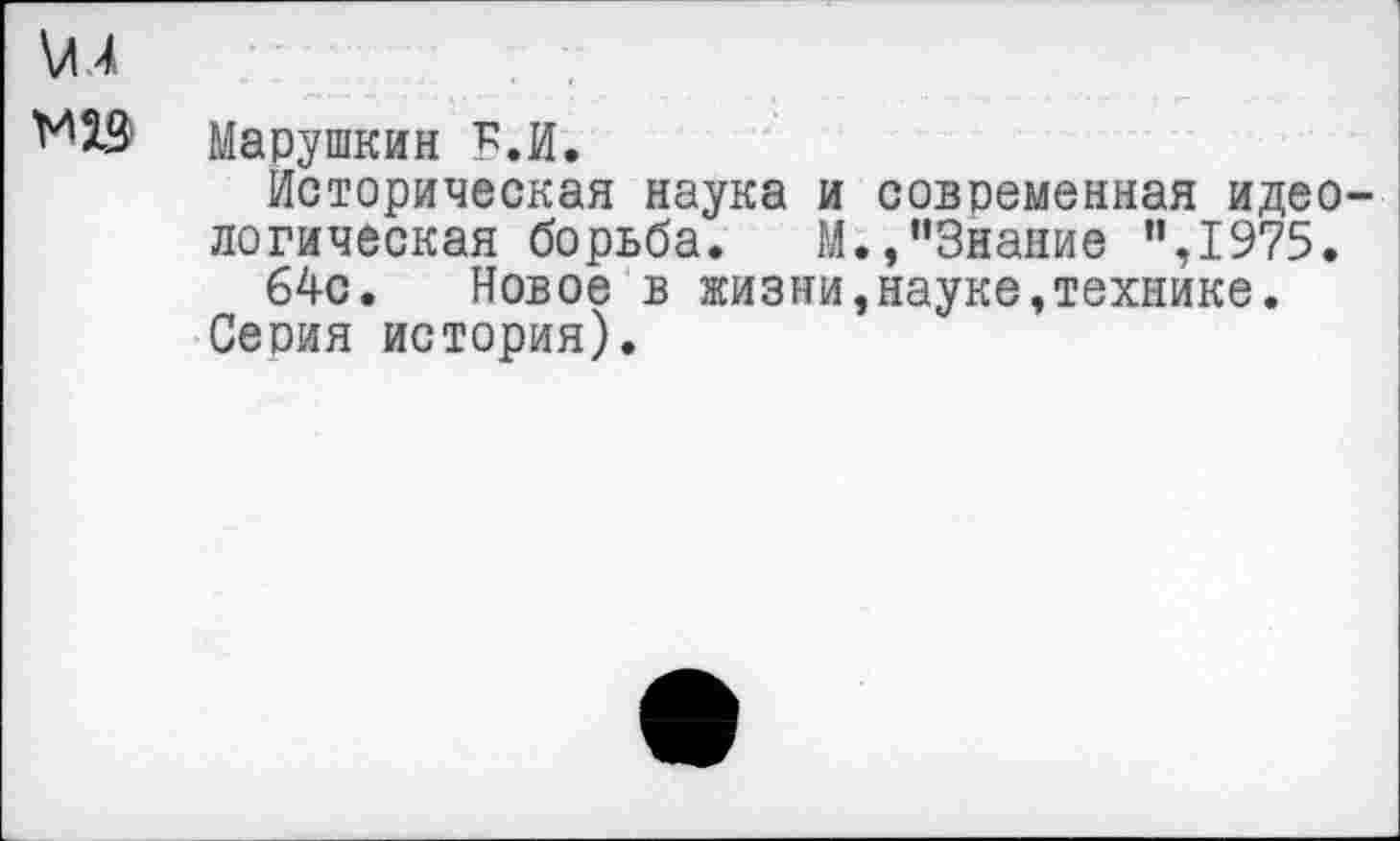 ﻿\Л 4
М2Э Марушкин Б.И.
Историческая наука и современная идеологическая борьба. М.,’’Знание ”,1975.
64с. Новое в жизни,науке,технике.
Серия история).